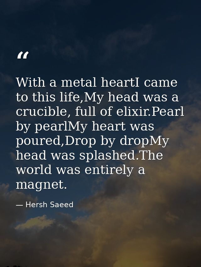 With a metal heartI came to this life,My head was a crucible, full of elixir.Pearl by pearlMy heart was poured,Drop by d — Hersh Saeed