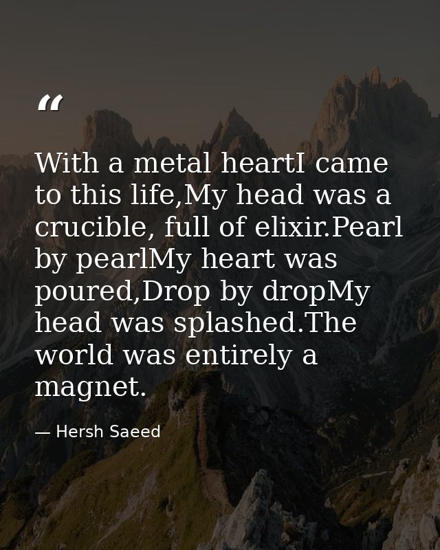 With a metal heartI came to this life,My head was a crucible, full of elixir.Pearl by pearlMy heart was poured,Drop by d — Hersh Saeed