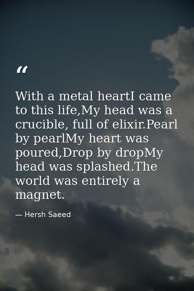 With a metal heartI came to this life,My head was a crucible, full of elixir.Pearl by pearlMy heart was poured,Drop by d — Hersh Saeed