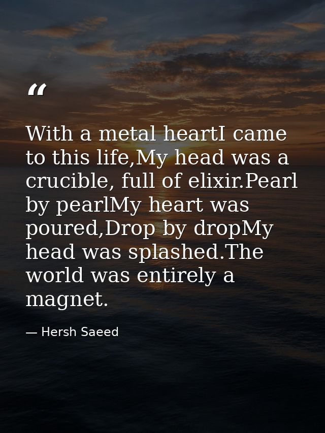 With a metal heartI came to this life,My head was a crucible, full of elixir.Pearl by pearlMy heart was poured,Drop by d — Hersh Saeed