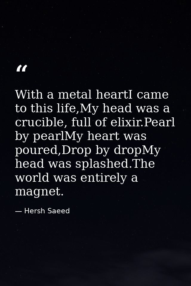 With a metal heartI came to this life,My head was a crucible, full of elixir.Pearl by pearlMy heart was poured,Drop by d — Hersh Saeed