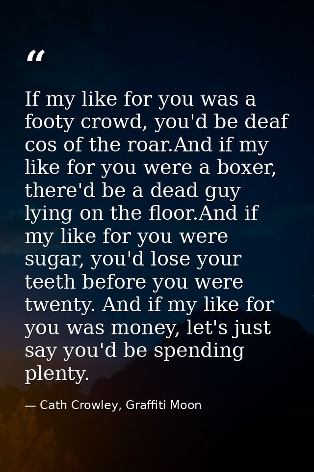If my like for you was a footy crowd, you'd be deaf cos of the roar.And if my like for you were a boxer, there'd be a de — Cath Crowley, Graffiti Moon