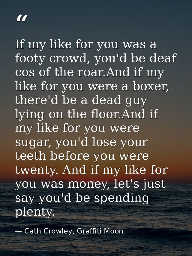 If my like for you was a footy crowd, you'd be deaf cos of the roar.And if my like for you were a boxer, there'd be a de — Cath Crowley, Graffiti Moon