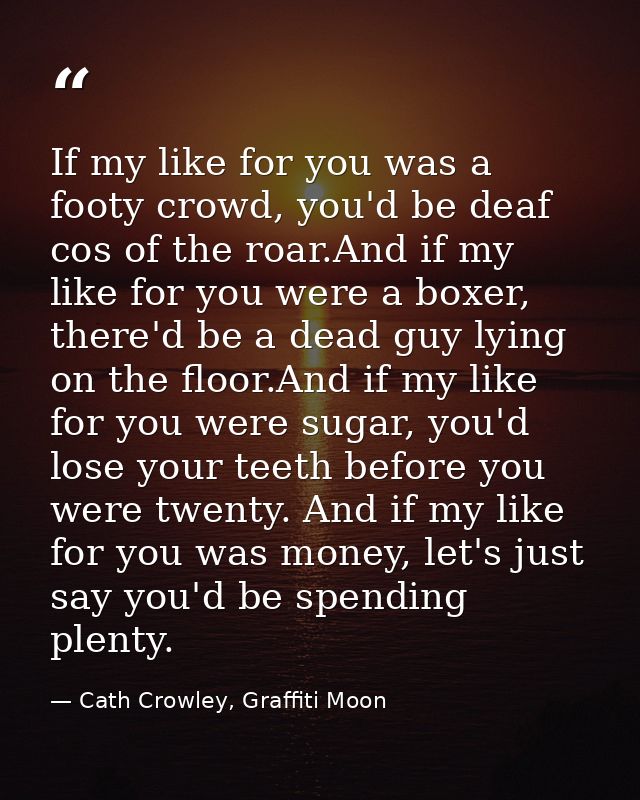 If my like for you was a footy crowd, you'd be deaf cos of the roar.And if my like for you were a boxer, there'd be a de — Cath Crowley, Graffiti Moon
