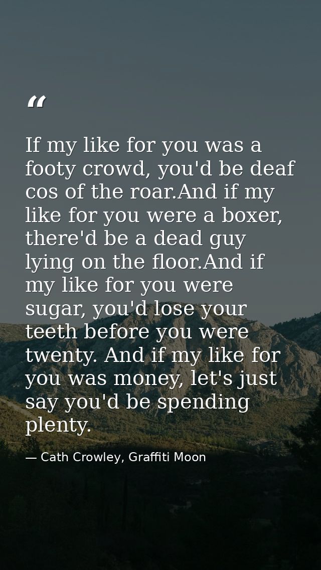 If my like for you was a footy crowd, you'd be deaf cos of the roar.And if my like for you were a boxer, there'd be a de — Cath Crowley, Graffiti Moon