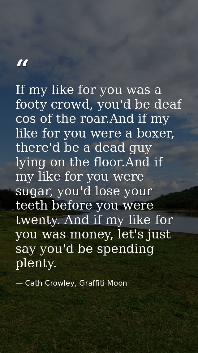 If my like for you was a footy crowd, you'd be deaf cos of the roar.And if my like for you were a boxer, there'd be a de — Cath Crowley, Graffiti Moon