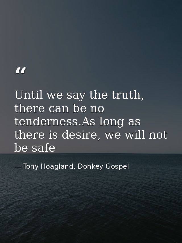 Until we say the truth, there can be no tenderness.As long as there is desire, we will not be safe — Tony Hoagland, Donkey Gospel