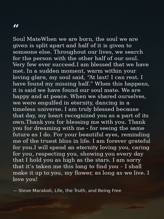 Soul MateWhen we are born, the soul we are given is split apart and half of it is given to someone else. Throughout our  — Steve Maraboli, Life, the Truth, and Being Free