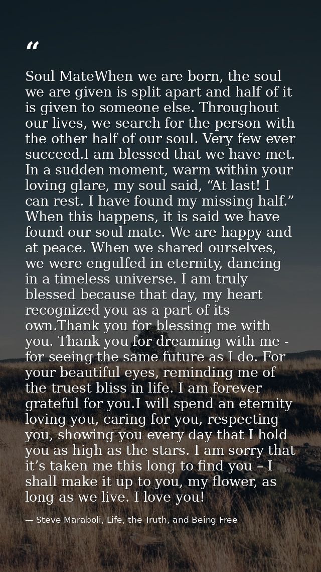 Soul MateWhen we are born, the soul we are given is split apart and half of it is given to someone else. Throughout our  — Steve Maraboli, Life, the Truth, and Being Free