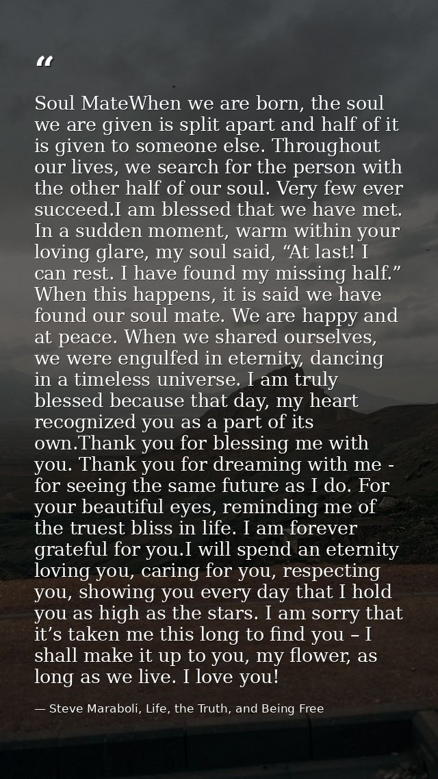 Soul MateWhen we are born, the soul we are given is split apart and half of it is given to someone else. Throughout our  — Steve Maraboli, Life, the Truth, and Being Free