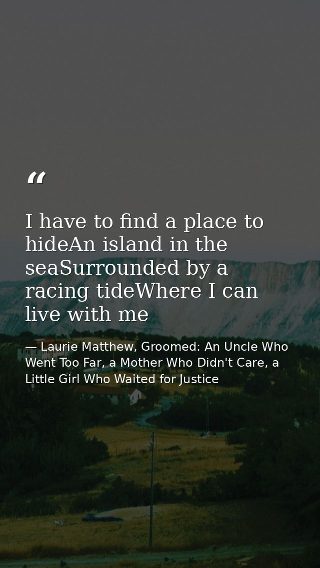 I have to find a place to hideAn island in the seaSurrounded by a racing tideWhere I can live with me — Laurie Matthew, Groomed: An Uncle Who Went Too Far, a Mother Who Didn't Care, a Little Girl Who Waited for Justice