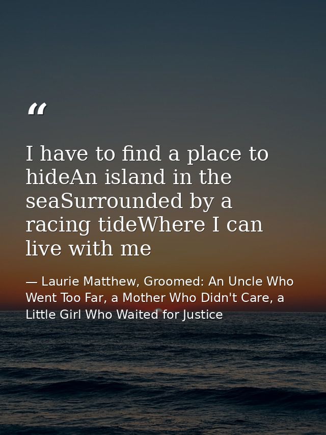 I have to find a place to hideAn island in the seaSurrounded by a racing tideWhere I can live with me — Laurie Matthew, Groomed: An Uncle Who Went Too Far, a Mother Who Didn't Care, a Little Girl Who Waited for Justice