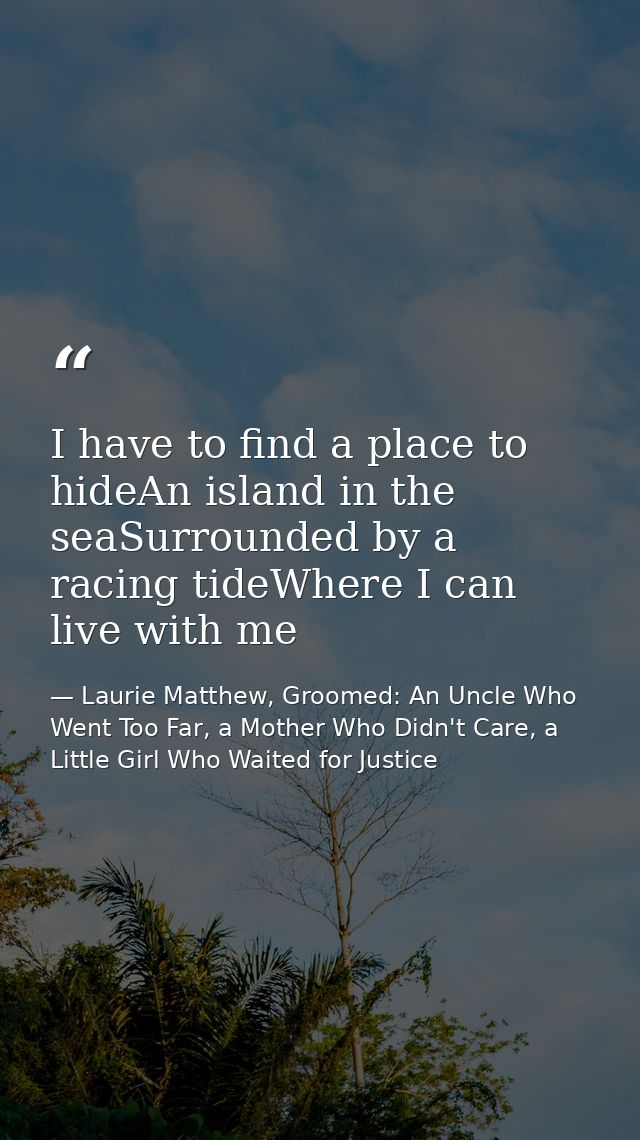 I have to find a place to hideAn island in the seaSurrounded by a racing tideWhere I can live with me — Laurie Matthew, Groomed: An Uncle Who Went Too Far, a Mother Who Didn't Care, a Little Girl Who Waited for Justice