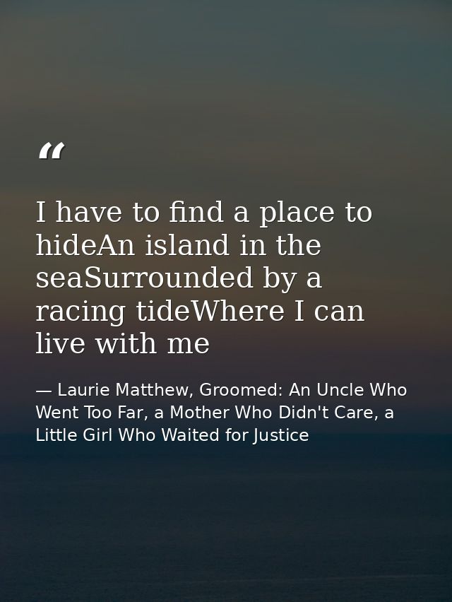 I have to find a place to hideAn island in the seaSurrounded by a racing tideWhere I can live with me — Laurie Matthew, Groomed: An Uncle Who Went Too Far, a Mother Who Didn't Care, a Little Girl Who Waited for Justice