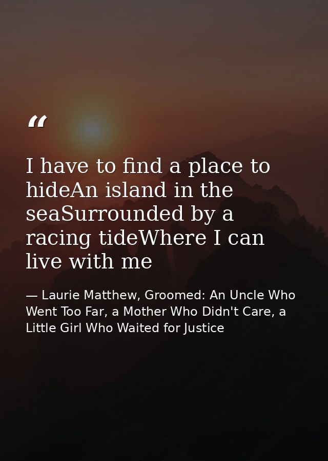 I have to find a place to hideAn island in the seaSurrounded by a racing tideWhere I can live with me — Laurie Matthew, Groomed: An Uncle Who Went Too Far, a Mother Who Didn't Care, a Little Girl Who Waited for Justice