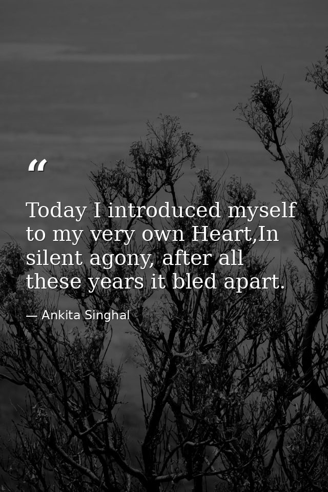 Today I introduced myself to my very own Heart,In silent agony, after all these years it bled apart. — Ankita Singhal