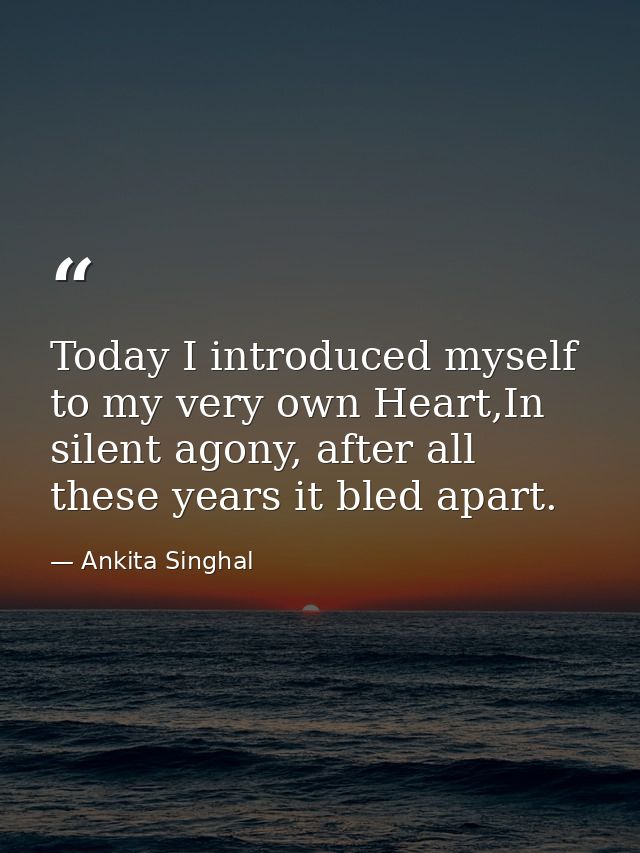 Today I introduced myself to my very own Heart,In silent agony, after all these years it bled apart. — Ankita Singhal