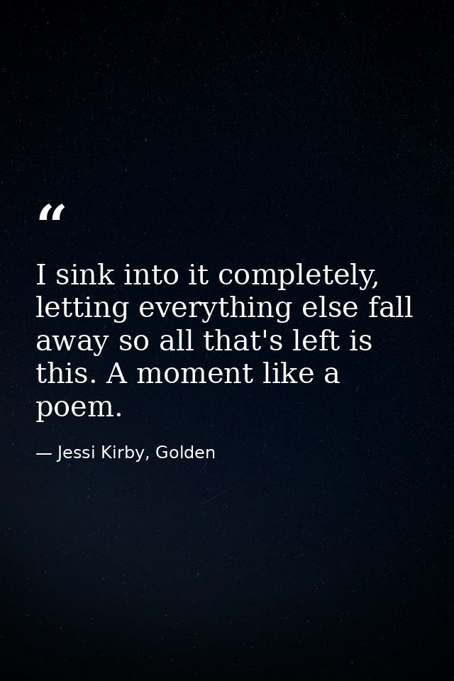 I sink into it completely, letting everything else fall away so all that's left is this. A moment like a poem. — Jessi Kirby, Golden