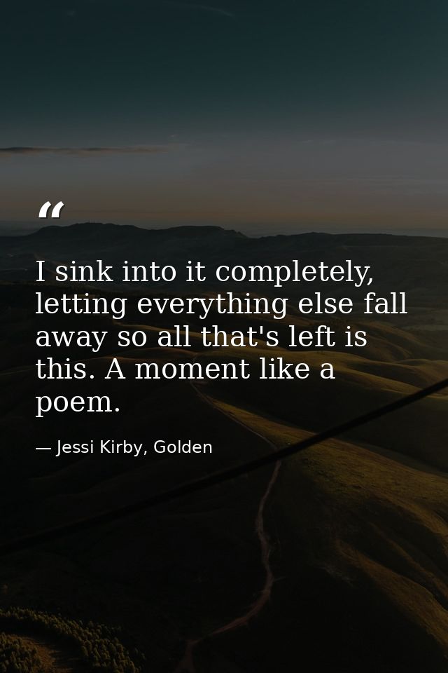 I sink into it completely, letting everything else fall away so all that's left is this. A moment like a poem. — Jessi Kirby, Golden