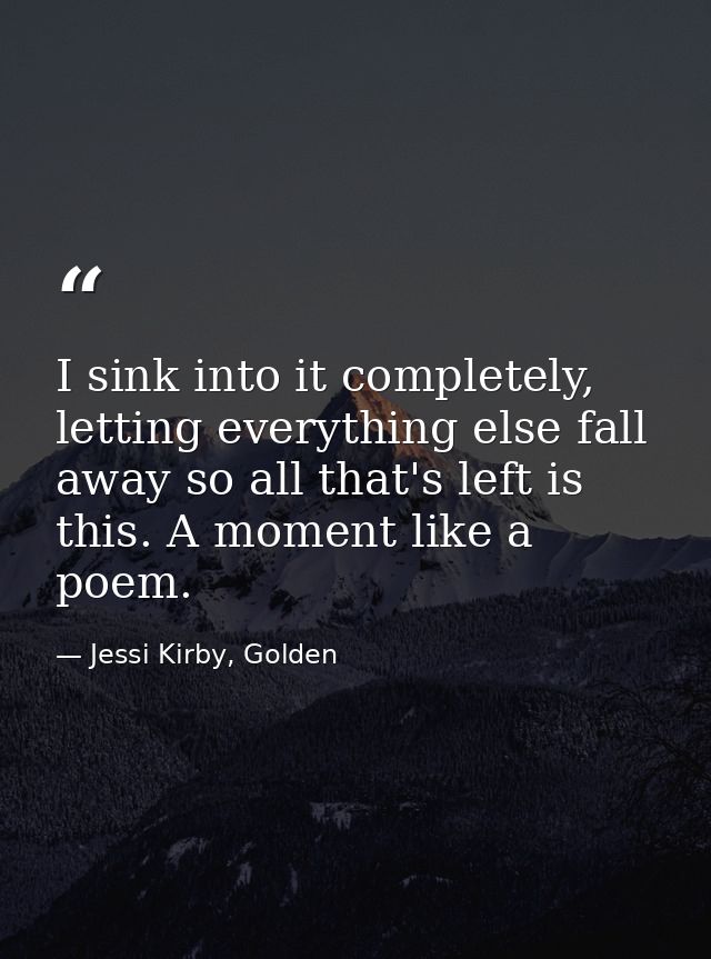 I sink into it completely, letting everything else fall away so all that's left is this. A moment like a poem. — Jessi Kirby, Golden