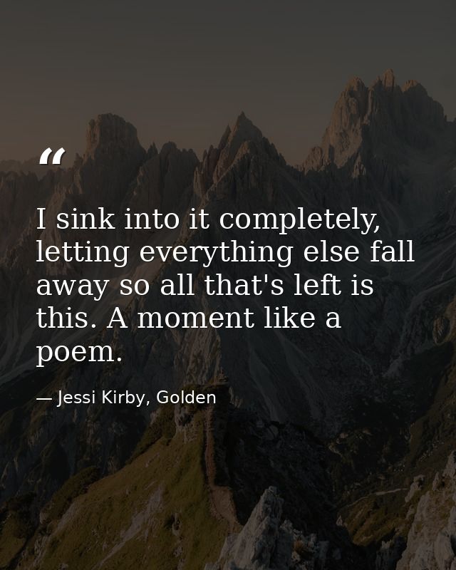I sink into it completely, letting everything else fall away so all that's left is this. A moment like a poem. — Jessi Kirby, Golden