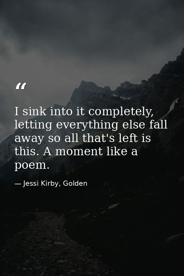 I sink into it completely, letting everything else fall away so all that's left is this. A moment like a poem. — Jessi Kirby, Golden