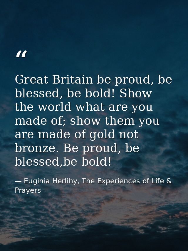 Great Britain be proud, be blessed, be bold! Show the world what are you made of; show them you are made of gold not bro — Euginia Herlihy, The Experiences of Life & Prayers
