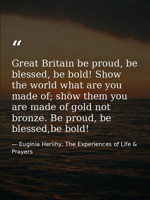 Great Britain be proud, be blessed, be bold! Show the world what are you made of; show them you are made of gold not bro — Euginia Herlihy, The Experiences of Life & Prayers