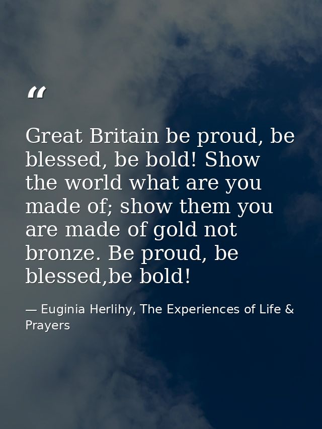 Great Britain be proud, be blessed, be bold! Show the world what are you made of; show them you are made of gold not bro — Euginia Herlihy, The Experiences of Life & Prayers