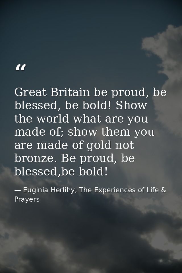 Great Britain be proud, be blessed, be bold! Show the world what are you made of; show them you are made of gold not bro — Euginia Herlihy, The Experiences of Life & Prayers