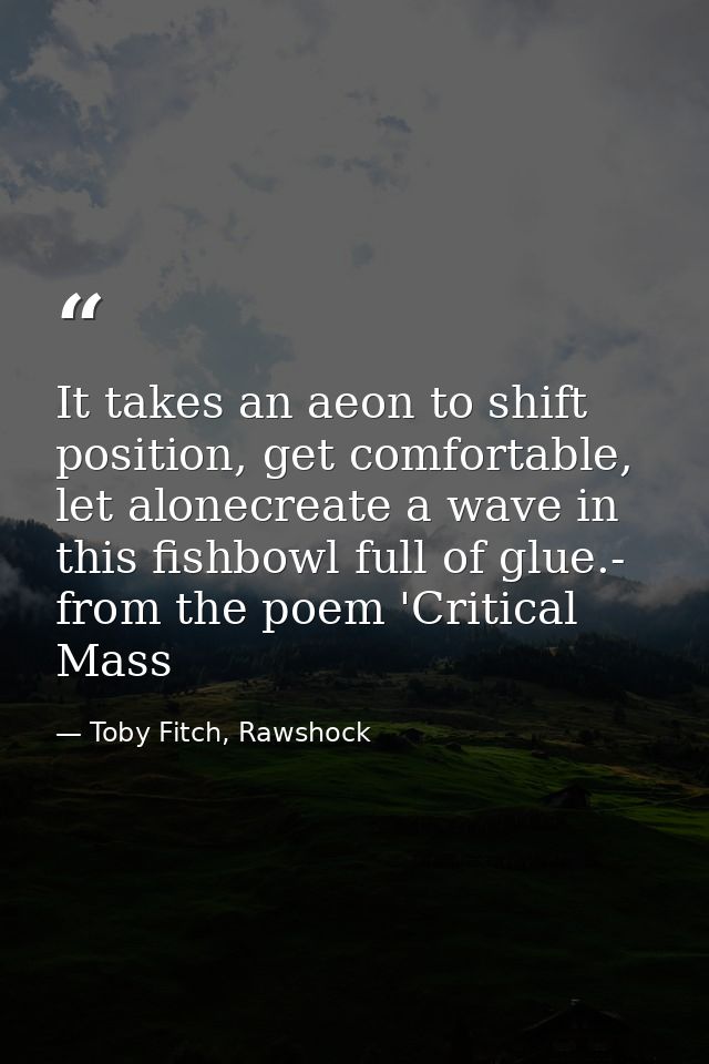 It takes an aeon to shift position, get comfortable, let alonecreate a wave in this fishbowl full of glue.- from the poe — Toby Fitch, Rawshock