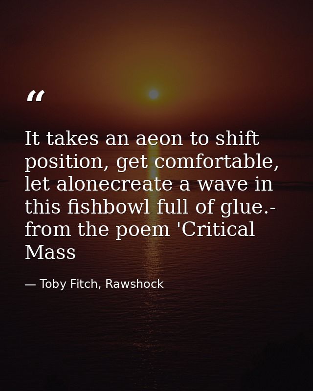 It takes an aeon to shift position, get comfortable, let alonecreate a wave in this fishbowl full of glue.- from the poe — Toby Fitch, Rawshock