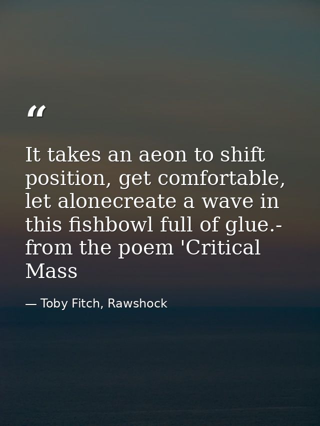 It takes an aeon to shift position, get comfortable, let alonecreate a wave in this fishbowl full of glue.- from the poe — Toby Fitch, Rawshock