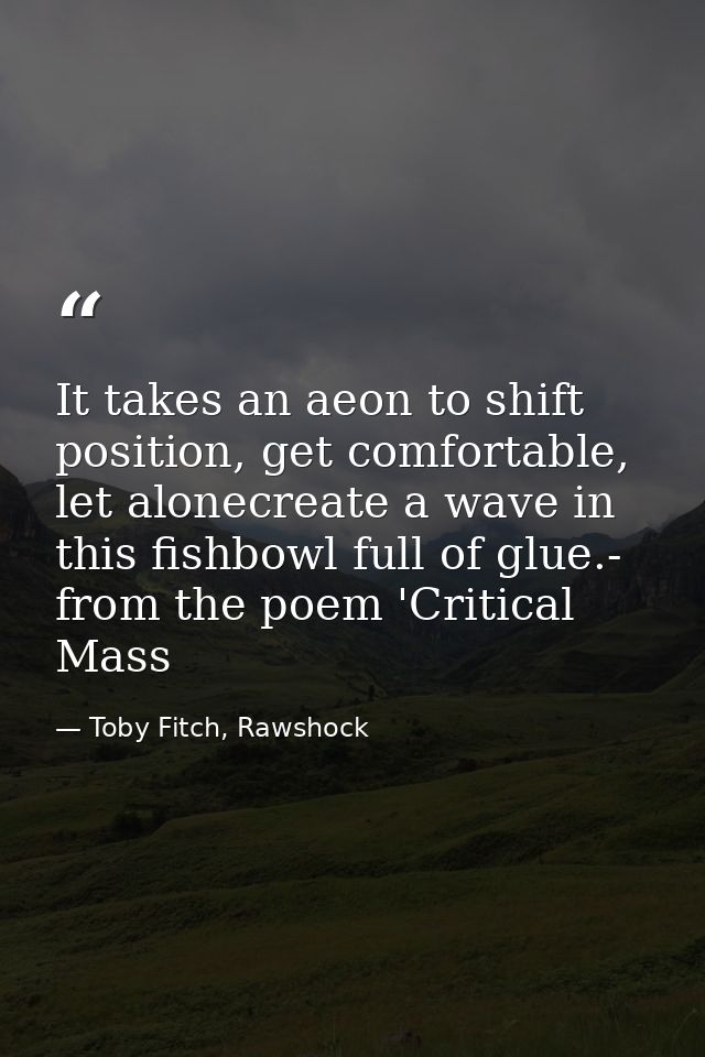 It takes an aeon to shift position, get comfortable, let alonecreate a wave in this fishbowl full of glue.- from the poe — Toby Fitch, Rawshock