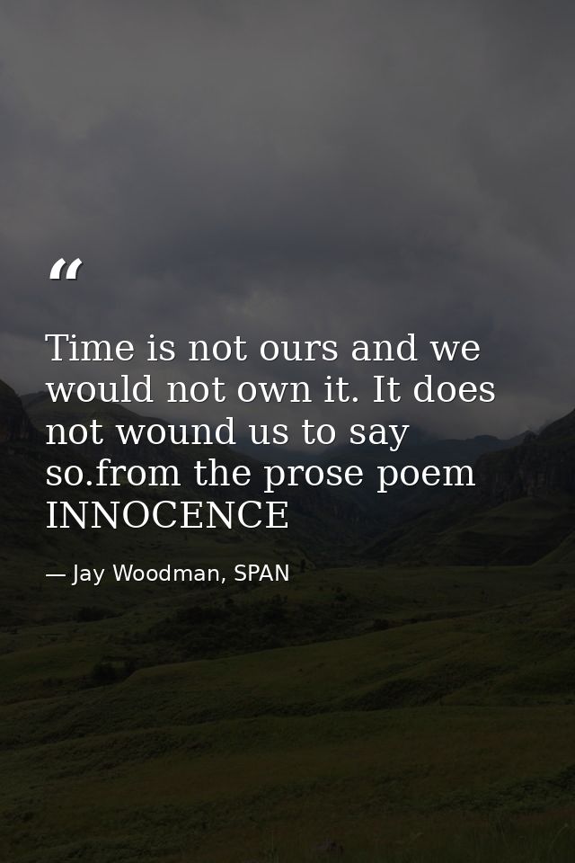 Time is not ours and we would not own it. It does not wound us to say so.from the prose poem INNOCENCE — Jay Woodman, SPAN