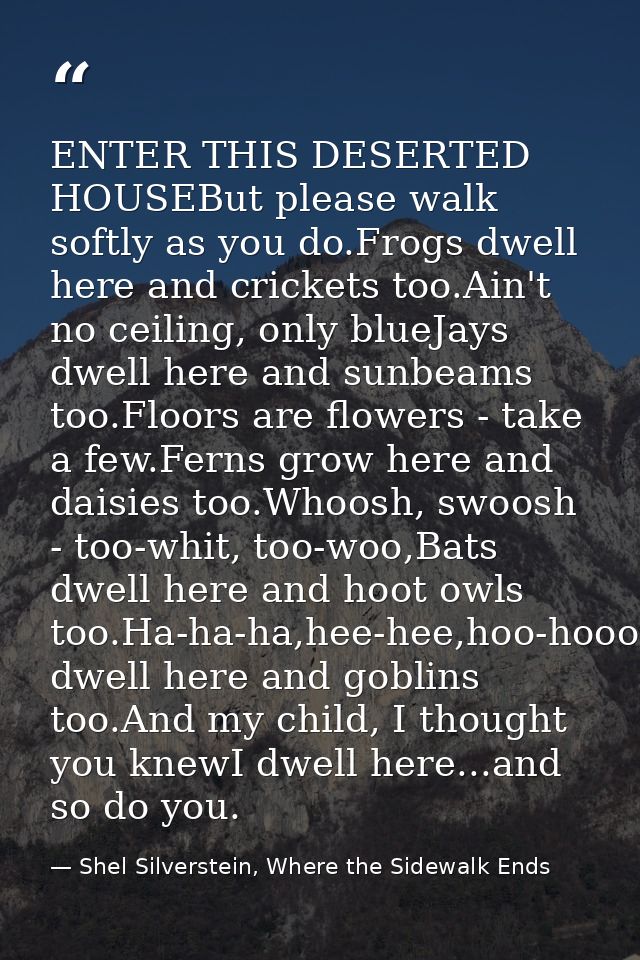 ENTER THIS DESERTED HOUSEBut please walk softly as you do.Frogs dwell here and crickets too.Ain't no ceiling, only blueJ — Shel Silverstein, Where the Sidewalk Ends