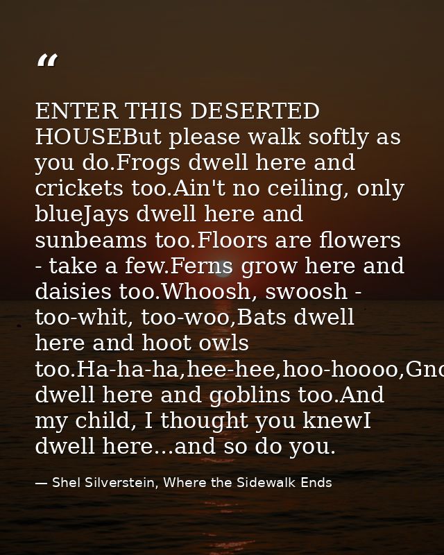 ENTER THIS DESERTED HOUSEBut please walk softly as you do.Frogs dwell here and crickets too.Ain't no ceiling, only blueJ — Shel Silverstein, Where the Sidewalk Ends