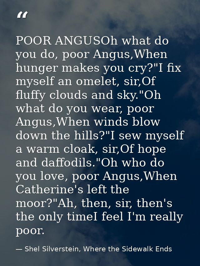 POOR ANGUSOh what do you do, poor Angus,When hunger makes you cry?"I fix myself an omelet, sir,Of fluffy clouds and sky. — Shel Silverstein, Where the Sidewalk Ends