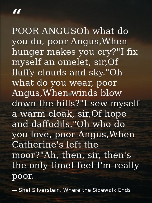 POOR ANGUSOh what do you do, poor Angus,When hunger makes you cry?"I fix myself an omelet, sir,Of fluffy clouds and sky. — Shel Silverstein, Where the Sidewalk Ends