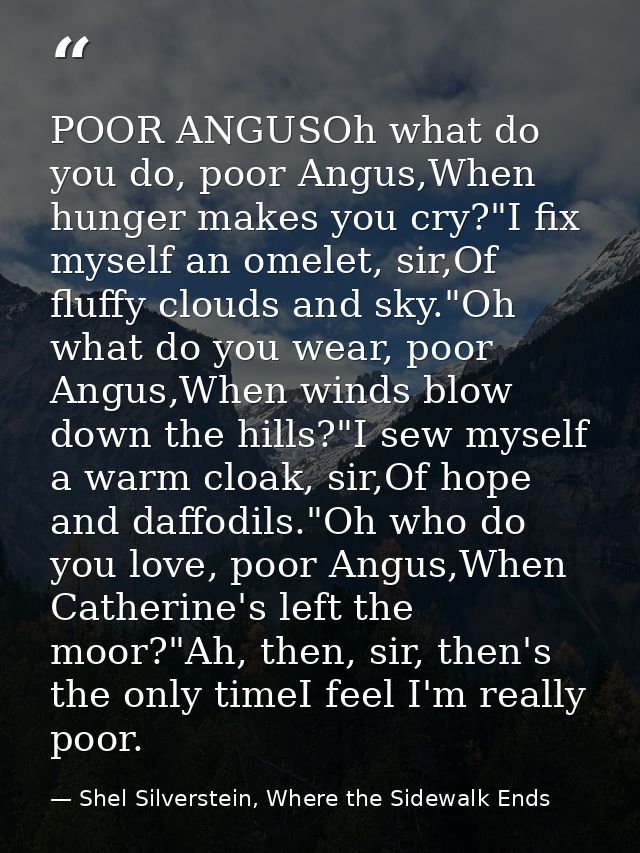 POOR ANGUSOh what do you do, poor Angus,When hunger makes you cry?"I fix myself an omelet, sir,Of fluffy clouds and sky. — Shel Silverstein, Where the Sidewalk Ends