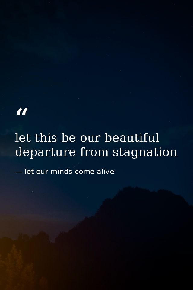 let this be our beautiful departure from stagnation — let our minds come alive