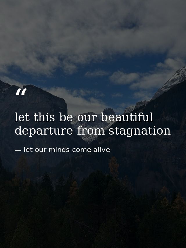 let this be our beautiful departure from stagnation — let our minds come alive