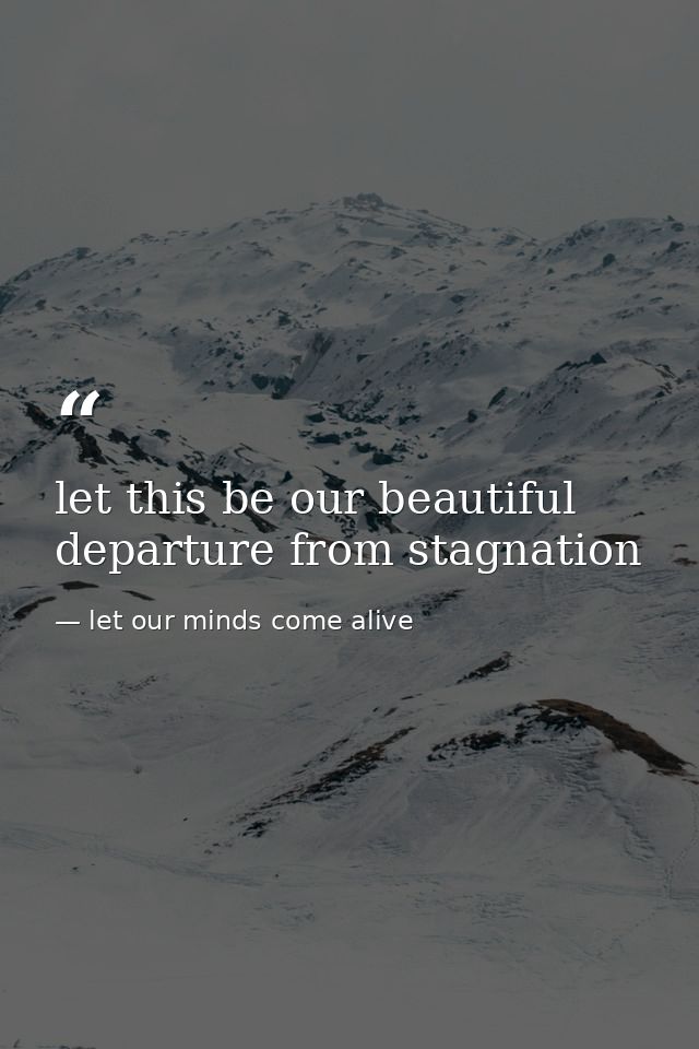 let this be our beautiful departure from stagnation — let our minds come alive