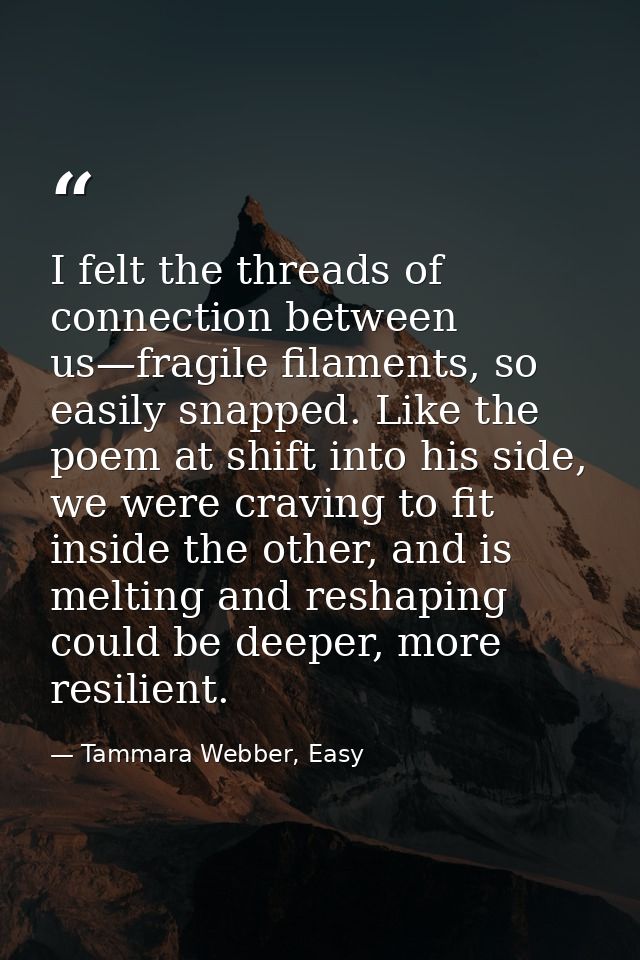 I felt the threads of connection between us—fragile filaments, so easily snapped. Like the poem at shift into his side,  — Tammara Webber, Easy