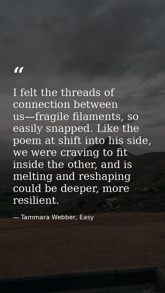 I felt the threads of connection between us—fragile filaments, so easily snapped. Like the poem at shift into his side,  — Tammara Webber, Easy