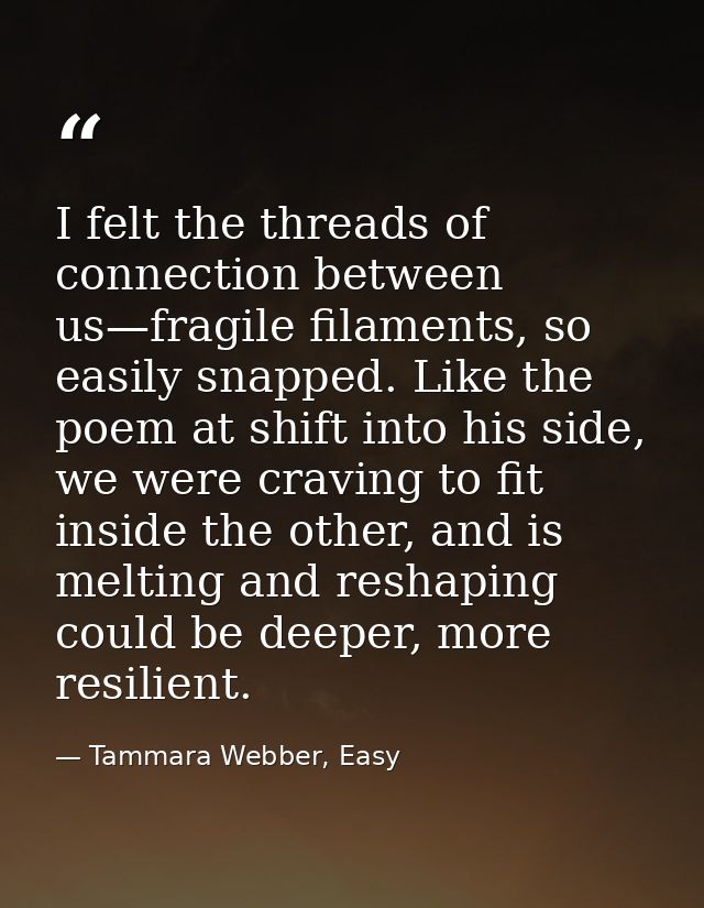 I felt the threads of connection between us—fragile filaments, so easily snapped. Like the poem at shift into his side,  — Tammara Webber, Easy