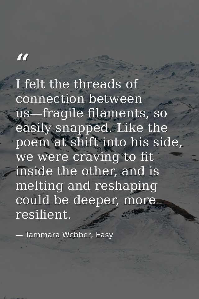 I felt the threads of connection between us—fragile filaments, so easily snapped. Like the poem at shift into his side,  — Tammara Webber, Easy