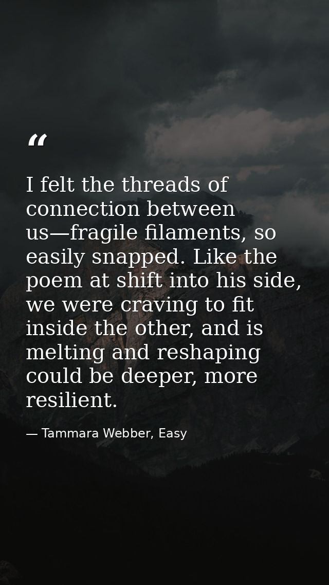 I felt the threads of connection between us—fragile filaments, so easily snapped. Like the poem at shift into his side,  — Tammara Webber, Easy