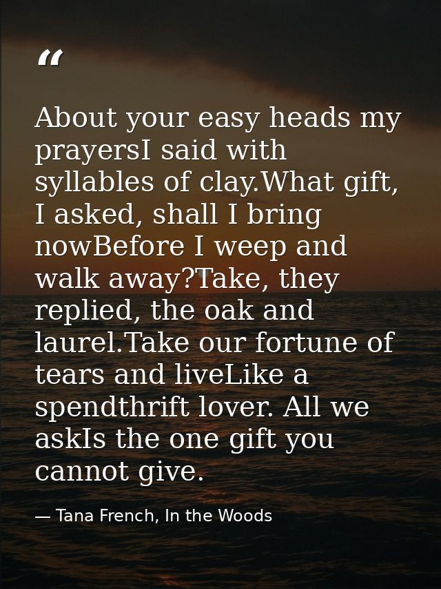 About your easy heads my prayersI said with syllables of clay.What gift, I asked, shall I bring nowBefore I weep and wal — Tana French, In the Woods