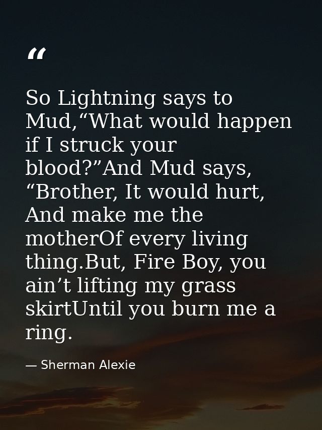 So Lightning says to Mud,“What would happen if I struck your blood?”And Mud says, “Brother, It would hurt, And make me t — Sherman Alexie